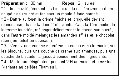 Zone de Texte: Prparation :   30 mn                Repos : 2 Heures
* 1 - Imbibez lgrement les biscuits  la cuillre avec le rhum coup d'eau sucr et tapisser un moule  fond bomb.
* 2 - Battre au fouet la crme frache et lorsqu'elle devient mousseuse, diviser-la dans 2 rcipients. Avec la 1re moiti de la crme fouette, mlanger dlicatement le cacao non sucr, dans l'autre moiti mlangez les amandes effils et le chocolat rp ( ou rduit en copeaux).
* 3 - Versez une couche de crme au cacao dans le moule, sur les biscuits, puis une couche de crme aux amandes, puis une couche de biscuits .... jusqu' puisement des ingrdients.
* 4 - Mettre au rfrigrateur pendant 2 H au moins et servir frais.
 Variante au clbre Tiramisu !. 