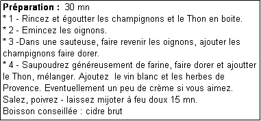 Zone de Texte: Prparation :  30 mn
* 1 - Rincez et goutter les champignons et le Thon en boite. 
* 2 - Emincez les oignons.
* 3 -Dans une sauteuse, faire revenir les oignons, ajouter les champignons faire dorer.
* 4 - Saupoudrez gnreusement de farine, faire dorer et ajoutter le Thon, mlanger. Ajoutez  le vin blanc et les herbes de Provence. Eventuellement un peu de crme si vous aimez.
Salez, poivrez - laissez mijoter  feu doux 15 mn.
Boisson conseille : cidre brut