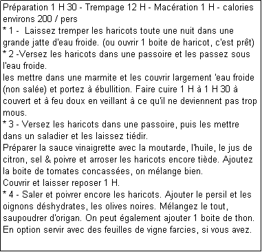 Zone de Texte: Prparation 1 H 30 - Trempage 12 H - Macration 1 H - calories environs 200 / pers
* 1 -  Laissez tremper les haricots toute une nuit dans une grande jatte d'eau froide. (ou ouvrir 1 boite de haricot, c'est prt)
* 2 -Versez les haricots dans une passoire et les passez sous l'eau froide.
les mettre dans une marmite et les couvrir largement 'eau froide (non sale) et portez  bullition. Faire cuire 1 H  1 H 30  couvert et  feu doux en veillant  ce qu'il ne deviennent pas trop mous.
* 3 - Versez les haricots dans une passoire, puis les mettre dans un saladier et les laissez tidir.
Prparer la sauce vinaigrette avec la moutarde, l'huile, le jus de citron, sel & poivre et arroser les haricots encore tide. Ajoutez la boite de tomates concasses, on mlange bien.
Couvrir et laisser reposer 1 H.
* 4 - Saler et poivrer encore les haricots. Ajouter le persil et les oignons dshydrates, les olives noires. Mlangez le tout, saupoudrer d'origan. On peut galement ajouter 1 boite de thon.
En option servir avec des feuilles de vigne farcies, si vous avez.