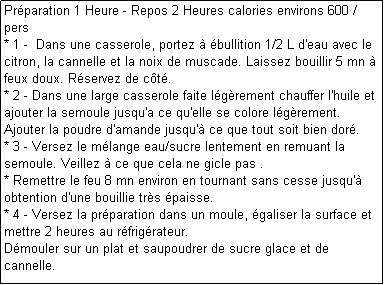 Zone de Texte: Prparation 1 Heure - Repos 2 Heures calories environs 600 / pers
* 1 -  Dans une casserole, portez  bullition 1/2 L d'eau avec le citron, la cannelle et la noix de muscade. Laissez bouillir 5 mn  feux doux. Rservez de ct.
* 2 - Dans une large casserole faite lgrement chauffer l'huile et ajouter la semoule jusqu'a ce qu'elle se colore lgrement. Ajouter la poudre d'amande jusqu' ce que tout soit bien dor.
* 3 - Versez le mlange eau/sucre lentement en remuant la semoule. Veillez  ce que cela ne gicle pas .
* Remettre le feu 8 mn environ en tournant sans cesse jusqu' obtention d'une bouillie trs paisse.
* 4 - Versez la prparation dans un moule, galiser la surface et mettre 2 heures au rfrigrateur.
Dmouler sur un plat et saupoudrer de sucre glace et de cannelle. 