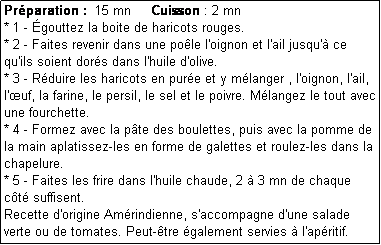 Zone de Texte: Prparation :  15 mn     Cuisson : 2 mn
* 1 - gouttez la boite de haricots rouges.
* 2 - Faites revenir dans une pole l'oignon et l'ail jusqu' ce qu'ils soient dors dans l'huile d'olive.
* 3 - Rduire les haricots en pure et y mlanger , l'oignon, l'ail, l'uf, la farine, le persil, le sel et le poivre. Mlangez le tout avec une fourchette.
* 4 - Formez avec la pte des boulettes, puis avec la pomme de la main aplatissez-les en forme de galettes et roulez-les dans la chapelure.
* 5 - Faites les frire dans l'huile chaude, 2  3 mn de chaque ct suffisent.
Recette d'origine Amrindienne, s'accompagne d'une salade verte ou de tomates. Peut-tre galement servies  l'apritif.