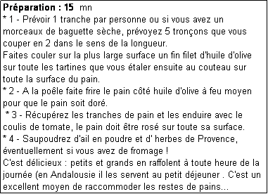 Zone de Texte: Prparation : 15  mn
* 1 - Prvoir 1 tranche par personne ou si vous avez un morceaux de baguette sche, prvoyez 5 tronons que vous couper en 2 dans le sens de la longueur.
Faites couler sur la plus large surface un fin filet d'huile d'olive sur toute les tartines que vous taler ensuite au couteau sur toute la surface du pain.
* 2 - A la pole faite frire le pain ct huile d'olive  feu moyen pour que le pain soit dor.
 * 3 - Rcuprez les tranches de pain et les enduire avec le coulis de tomate, le pain doit tre ros sur toute sa surface. 
* 4 - Saupoudrez d'ail en poudre et d' herbes de Provence, ventuellement si vous avez de fromage !
C'est dlicieux : petits et grands en raffolent  toute heure de la journe (en Andalousie il les servent au petit djeuner . C'est un excellent moyen de raccommoder les restes de pains...
* 5 - 