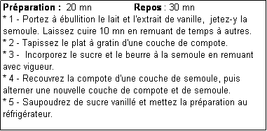 Zone de Texte: Prparation :  20 mn               Repos : 30 mn
* 1 - Portez  bullition le lait et l'extrait de vanille,  jetez-y la semoule. Laissez cuire 10 mn en remuant de temps  autres.
* 2 - Tapissez le plat  gratin d'une couche de compote.
* 3 -  Incorporez le sucre et le beurre  la semoule en remuant avec vigueur. 
* 4 - Recouvrez la compote d'une couche de semoule, puis alterner une nouvelle couche de compote et de semoule.
* 5 - Saupoudrez de sucre vanill et mettez la prparation au rfrigrateur.