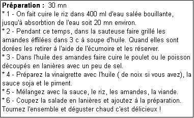 Zone de Texte: Prparation :  30 mn
* 1 - On fait cuire le riz dans 400 ml d'eau sale bouillante, jusqu' absorbtion de l'eau soit 20 mn environ.
* 2 - Pendant ce temps, dans la sauteuse faire grill les amandes ffiles dans 3 c  soupe d'huile. Quand elles sont dores les retirer  l'aide de l'cumoire et les rserver.
* 3 - Dans l'huile des amandes faire cuire le poulet ou le poisson dcoups en lanires avec un peu de sel.
* 4 - Prparez la vinaigrette avec l'huile ( de noix si vous avez), la sauce soja et le piment.
* 5 - Mlangez avec la sauce, le riz, les amandes, la viande.
* 6 - Coupez la salade en lanires et ajoutez  la prparation.
Tournez l'ensemble et dguster chaud c'est dlicieux !