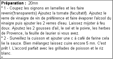 Zone de Texte: Prparation :  20mn
* 1 - Coupez les oignons en lamelles et les faire revenir('transparents) Ajoutez la tomate (facultatif). Ajoutez le verre de vinaigre de vin de prfrence et faire vaporer l'alcool du vinaigre puis ajouter les 2 verres d'eau. Laissez mijoter  feu doux. Ajoutez les 2 gousses d'ail, le sel et le poivre, les herbes de Provence, la feuille de laurier si vous avez.
* 2 - Surveillez la cuisson et ajouter une c  caf de farine cela lie la sauce. Bien mlangez laissez cuire encore 5 mn. C'est prt !. L'accord parfait avec les grillades de poisson et le riz blanc.
*- 