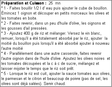 Zone de Texte: Prparation et Cuisson :  25  mn
* 1 - Faites bouillir 1/2 l d' eau puis ajouter le cube de bouillon.
mincez 1 oignon et dcouper en petits morceaux les olives et les tomates en boite.
* 2 - Faites revenir, dans un peu d'huile d'olive, les oignons et les gousses d'ail presses.
* 3 - Ajoutez 400 g de riz et mlanger. Versez le vin blanc, remuer, lorsqu'il a t totalement absorb par le riz, ajouter  la moiti du bouillon puis lorsqu'il a t absorb ajouter  nouveau l'autre moiti
* 4 - Paralllement dans une autre casserole, faites revenir l'autre oignon dans de l'huile d'olive. Ajoutez les olives noires  et les tomates dcoupes et la c  c de sucre, mlangez et laisser mijoter le temps que le riz soit prt.
* 5 - Lorsque le riz est cuit, ajouter la sauce tomates aux olives, le parmesan et le citron et beaucoup de poivre (pas de sel, les olives sont dj sales). Servir chaud.