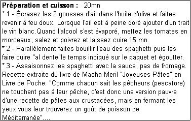 Zone de Texte: Prparation et cuisson :   20mn
* 1 - crasez les 2 gousses d'ail dans l'huile d'olive et faites revenir  feu doux. Lorsque l'ail est  peine dor ajouter d'un trait le vin blanc.Quand l'alcool s'est vapor, mettez les tomates en morceaux, salez et poivrez et laissez cuire 15 mn.
* 2 - Paralllement faites bouillir l'eau des spaghetti puis les faire cuire "al dente"le temps indiqu sur le paquet et goutter.
* 3 - Assaisonnez les spaghetti avec la sauce, pas de fromage. 
Recette extraite du livre de Macha Meril "Joyeuses Ptes" en Livre de Poche. "Comme chacun sait les pcheurs (pescatore) ne touchent pas  leur pche, c'est donc une version pauvre d'une recette de ptes aux crustaces, mais en fermant les yeux vous leur trouverez un got de poisson de Mditerrane"....
