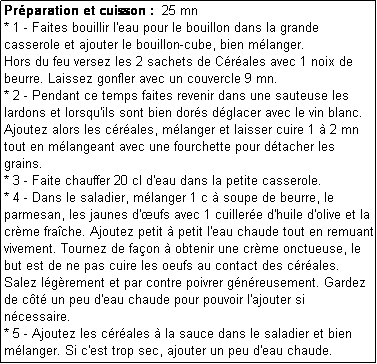 Zone de Texte: Prparation et cuisson :  25 mn
* 1 - Faites bouillir l'eau pour le bouillon dans la grande casserole et ajouter le bouillon-cube, bien mlanger. 
Hors du feu versez les 2 sachets de Crales avec 1 noix de beurre. Laissez gonfler avec un couvercle 9 mn.
* 2 - Pendant ce temps faites revenir dans une sauteuse les lardons et lorsqu'ils sont bien dors dglacer avec le vin blanc. Ajoutez alors les crales, mlanger et laisser cuire 1  2 mn tout en mlangeant avec une fourchette pour dtacher les grains.
* 3 - Faite chauffer 20 cl d'eau dans la petite casserole. 
* 4 - Dans le saladier, mlanger 1 c  soupe de beurre, le parmesan, les jaunes d'ufs avec 1 cuillere d'huile d'olive et la crme frache. Ajoutez petit  petit l'eau chaude tout en remuant vivement. Tournez de faon  obtenir une crme onctueuse, le but est de ne pas cuire les oeufs au contact des crales.
Salez lgrement et par contre poivrer gnreusement. Gardez de ct un peu d'eau chaude pour pouvoir l'ajouter si ncessaire.
* 5 - Ajoutez les crales  la sauce dans le saladier et bien mlanger. Si c'est trop sec, ajouter un peu d'eau chaude. 
Servez aussitt, les carbonara n'attendent pas !