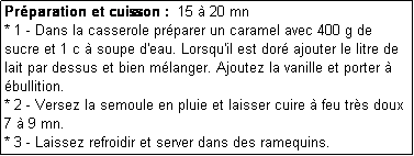 Zone de Texte: Prparation et cuisson :  15  20 mn
* 1 - Dans la casserole prparer un caramel avec 400 g de sucre et 1 c  soupe d'eau. Lorsqu'il est dor ajouter le litre de lait par dessus et bien mlanger. Ajoutez la vanille et porter  bullition.
* 2 - Versez la semoule en pluie et laisser cuire  feu trs doux 7  9 mn.
* 3 - Laissez refroidir et server dans des ramequins.
C'est rapide et simple  prparer et fait le rgal de tous. 10/10 !
