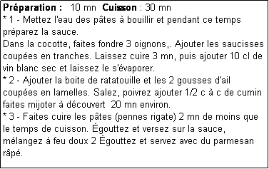 Zone de Texte: Prparation :   10 mn  Cuisson : 30 mn
* 1 - Mettez l'eau des ptes  bouillir et pendant ce temps prparez la sauce.
Dans la cocotte, faites fondre 3 oignons,. Ajouter les saucisses coupes en tranches. Laissez cuire 3 mn, puis ajouter 10 cl de vin blanc sec et laissez le s'vaporer.
* 2 - Ajouter la boite de ratatouille et les 2 gousses d'ail coupes en lamelles. Salez, poivrez ajouter 1/2 c  c de cumin faites mijoter  dcouvert  20 mn environ.
* 3 - Faites cuire les ptes (pennes rigate) 2 mn de moins que le temps de cuisson. gouttez et versez sur la sauce, mlangez  feu doux 2 gouttez et servez avec du parmesan rp.
