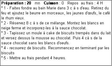 Zone de Texte: Prparation : 20   mn   Cuisson : 0   Repos  au frais : 4 H
* 1 - Faites fondre au bain Marie dans 3 c  s d'eau. Retirez du feu et ajoutez le beurre en morceaux, les jaunes d'ufs, le caf le rhum vieux.
* 2 - Rservez 8 c  s de ce mlange. Montez les blancs en neige ferme et incorporez-les  la sauce chocolat.
* 3 - Tapissez un moule  cake de biscuits tremps dans du lait et versez dessus la mousse au chocolat. Puis 4 c s de la sauce chocolat sans les blancs d'oeufs.
* 4 - recouvrez de biscuits. Recommencez en terminant par les biscuits
* 5 - Mettre au frais pendant 4 heures.